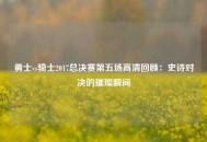 勇士vs骑士2017总决赛第五场高清回顾：史诗对决的璀璨瞬间