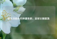 恒大功勋永灼突遭免职，足球王朝震荡