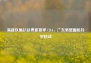 易建联确认缺席新赛季 CBA，广东男篮面临转型挑战