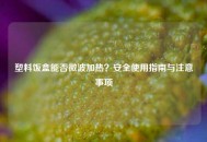 塑料饭盒能否微波加热？安全使用指南与注意事项