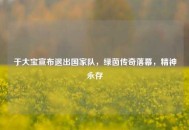 于大宝宣布退出国家队，绿茵传奇落幕，精神永存