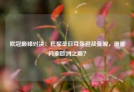 欧冠巅峰对决：巴黎圣日耳曼迎战曼城，谁能问鼎欧洲之巅？