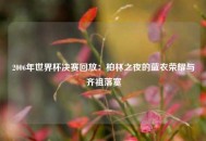 2006年世界杯决赛回放：柏林之夜的蓝衣荣耀与齐祖落寞
