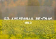 欧冠，足球世界的巅峰之战，激情与荣耀的永恒舞台