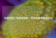 中国天问一号成功发射，开启火星探索新纪元