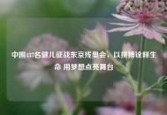 中国437名健儿征战东京残奥会，以拼搏诠释生命 用梦想点亮舞台