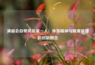 演唱会自带风扇第一人：体育精神与观赛智慧的创新融合