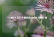 利物浦与皇家马德里巅峰对决直播前瞻