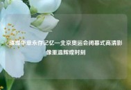 璀璨华章永存记忆—北京奥运会闭幕式高清影像重温辉煌时刻
