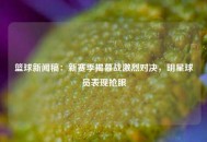 篮球新闻稿：新赛季揭幕战激烈对决，明星球员表现抢眼