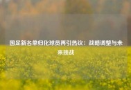 国足新名单归化球员再引热议：战略调整与未来挑战