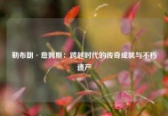 勒布朗·詹姆斯：跨越时代的传奇成就与不朽遗产