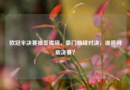 欧冠半决赛抽签揭晓，豪门巅峰对决，谁将问鼎决赛？