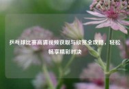 乒乓球比赛高清视频获取与欣赏全攻略，轻松畅享精彩对决