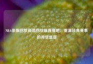 NBA录像回放高清回放像直播吧：重温经典赛事的视觉盛宴