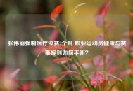 张伟丽强制医疗停赛2个月 职业运动员健康与赛事规则如何平衡？