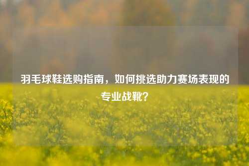 羽毛球鞋选购指南，如何挑选助力赛场表现的专业战靴？
