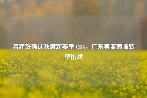 易建联确认缺席新赛季 CBA，广东男篮面临转型挑战
