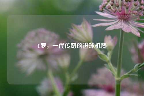 C罗，一代传奇的进球机器