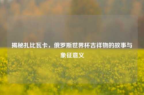 揭秘扎比瓦卡，俄罗斯世界杯吉祥物的故事与象征意义