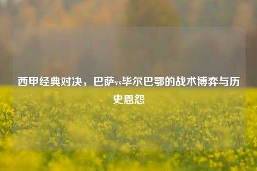 西甲经典对决,巴萨vs毕尔巴鄂的战术博弈与历史恩怨