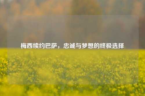 梅西续约巴萨，忠诚与梦想的终极选择