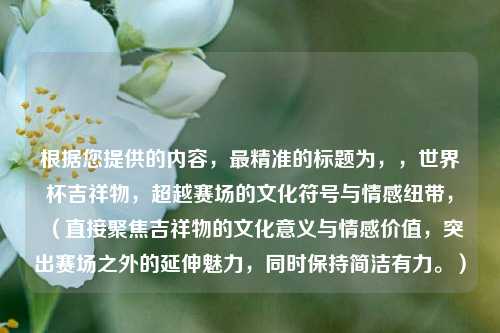 根据您提供的内容，最精准的标题为，，世界杯吉祥物，超越赛场的文化符号与情感纽带，（直接聚焦吉祥物的文化意义与情感价值，突出赛场之外的延伸魅力，同时保持简洁有力。）