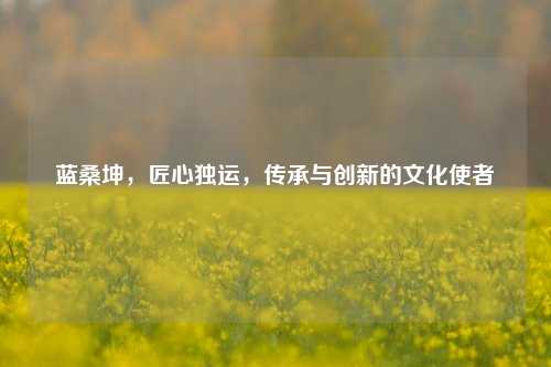 蓝桑坤,匠心独运,传承与创新的文化使者