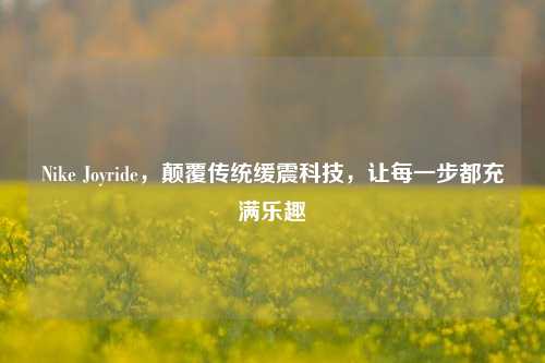 Nike Joyride，颠覆传统缓震科技，让每一步都充满乐趣