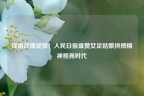 铿锵玫瑰绽放！人民日报盛赞女足姑娘拼搏精神照亮时代