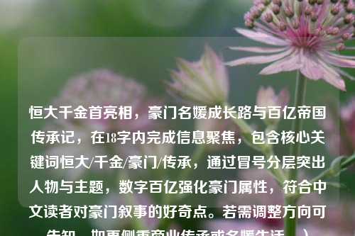 恒大千金首亮相，豪门名媛成长路与百亿帝国传承记，在18字内完成信息聚焦，包含核心关键词恒大/千金/豪门/传承，通过冒号分层突出人物与主题，数字百亿强化豪门属性，符合中文读者对豪门叙事的好奇点。若需调整方向可告知，如更侧重商业传承或名媛生活。）