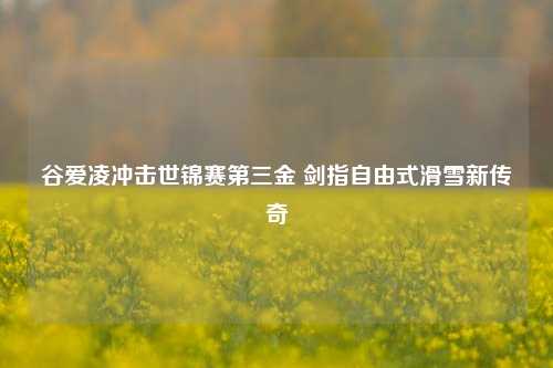 谷爱凌冲击世锦赛第三金 剑指自由式滑雪新传奇