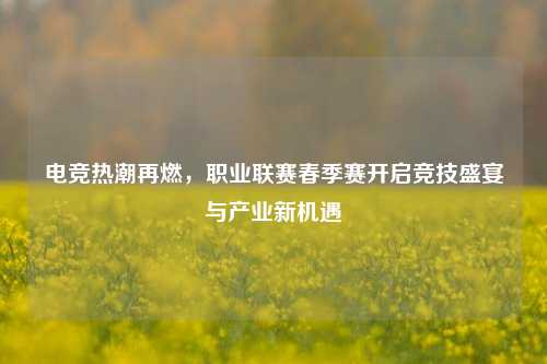 电竞热潮再燃，职业联赛春季赛开启竞技盛宴与产业新机遇