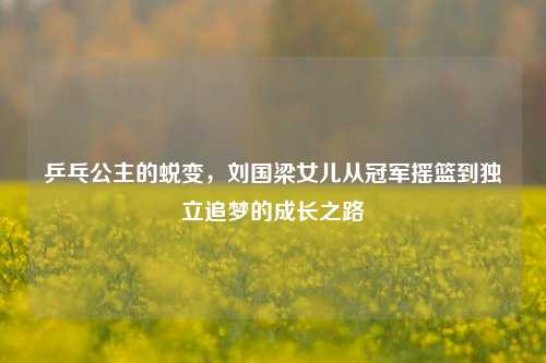 乒乓公主的蜕变,刘国梁女儿从冠军摇篮到独立追梦的成长之路