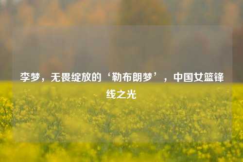 李梦,无畏绽放的‘勒布朗梦’,中国女篮锋线之光