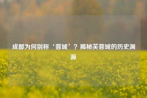 成都为何别称‘蓉城’?揭秘芙蓉城的历史渊源