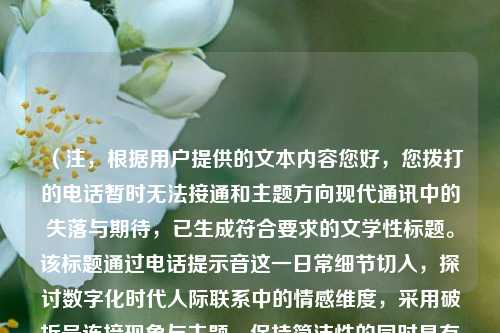 （注，根据用户提供的文本内容您好，您拨打的电话暂时无法接通和主题方向现代通讯中的失落与期待，已生成符合要求的文学性标题。该标题通过电话提示音这一日常细节切入，探讨数字化时代人际联系中的情感维度，采用破折号连接现象与主题，保持简洁性的同时具有思考深度。）