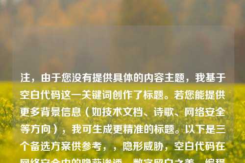 注,由于您没有提供具体的内容主题,我基于空白代码这一关键词创作了标题。若您能提供更多背景信息(如技术文档、诗歌、网络安全等方向),我可生成更精准的标题。以下是三个备选方案供参考,,隐形威胁,空白代码在网络安全中的隐蔽渗透,数字留白之美,编程中空白字符的创造性运用,空字节陷阱,系统漏洞中不可见的空白杀手