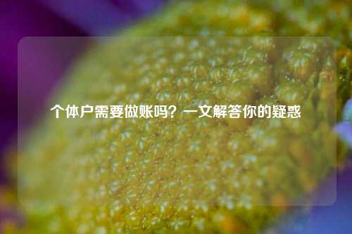 个体户需要做账吗?一文解答你的疑惑