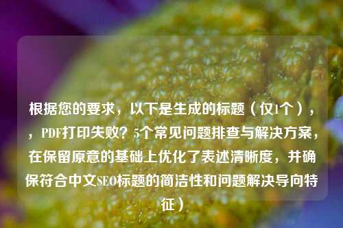 根据您的要求，以下是生成的标题（仅1个），，PDF打印失败？5个常见问题排查与解决方案，在保留原意的基础上优化了表述清晰度，并确保符合中文SEO标题的简洁性和问题解决导向特征）