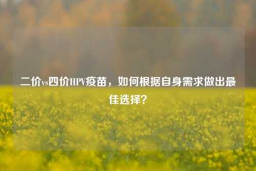 二价vs四价HPV疫苗,如何根据自身需求做出最佳选择?