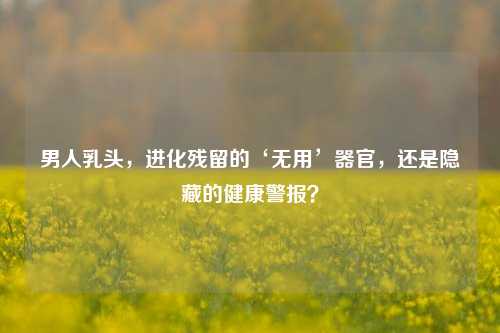 男人乳头,进化残留的‘无用’器官,还是隐藏的健康警报?