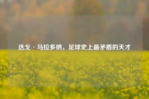 迭戈·马拉多纳，足球史上最矛盾的天才