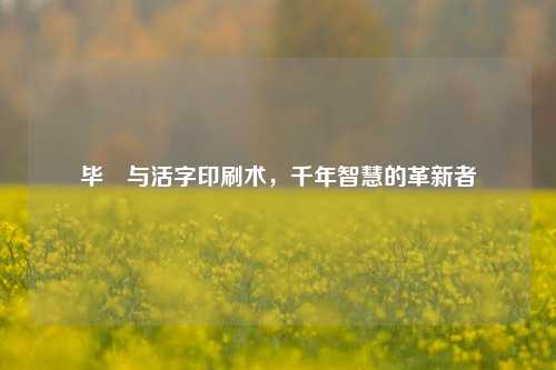 毕昇与活字印刷术，千年智慧的革新者