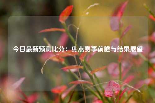 今日最新预测比分：焦点赛事前瞻与结果展望