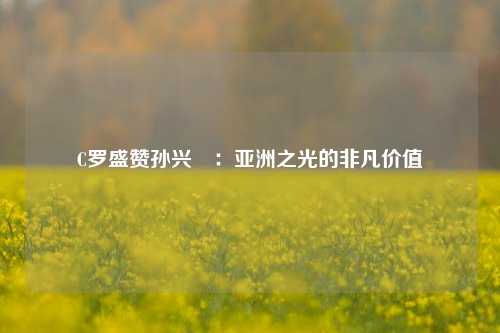 C罗盛赞孙兴慜：亚洲之光的非凡价值