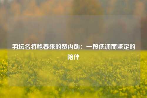 羽坛名将鲍春来的贤内助：一段低调而坚定的陪伴