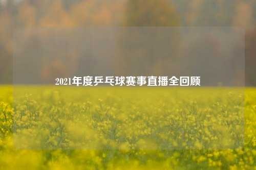 2021年度乒乓球赛事直播全回顾