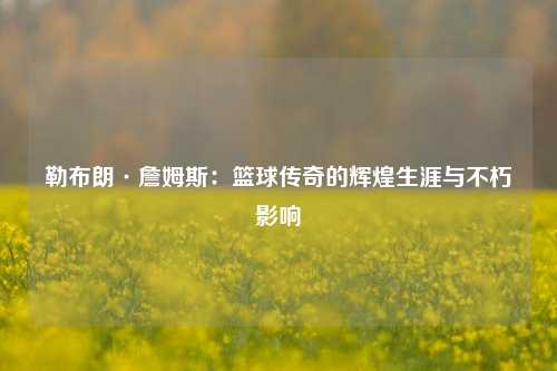 勒布朗·詹姆斯：篮球传奇的辉煌生涯与不朽影响