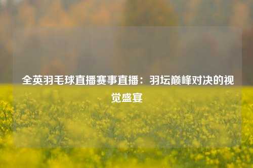  全英羽毛球直播赛事直播：羽坛巅峰对决的视觉盛宴